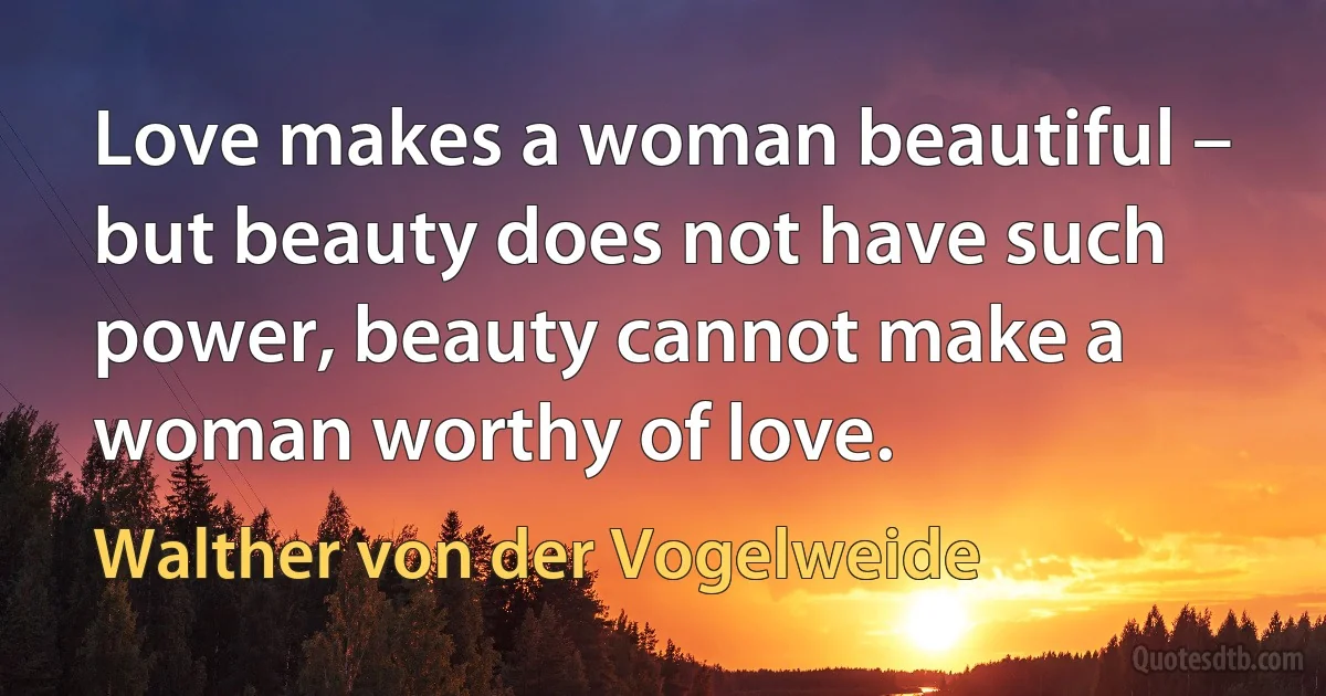 Love makes a woman beautiful –
but beauty does not have such power, beauty cannot make a woman worthy of love. (Walther von der Vogelweide)