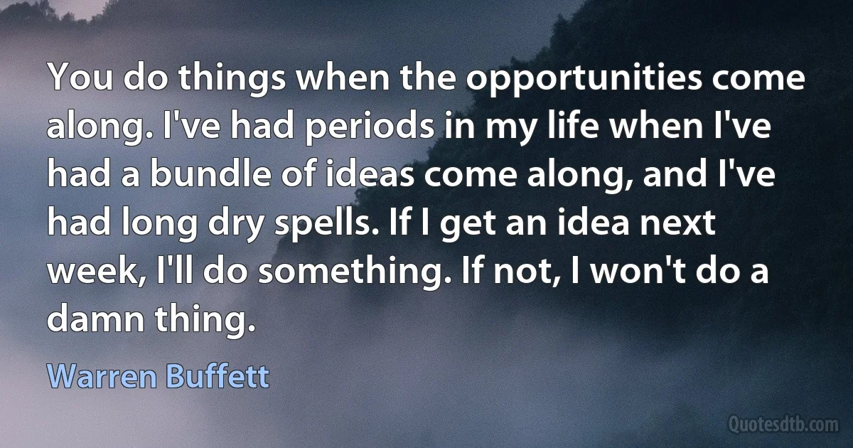 You do things when the opportunities come along. I've had periods in my life when I've had a bundle of ideas come along, and I've had long dry spells. If I get an idea next week, I'll do something. If not, I won't do a damn thing. (Warren Buffett)