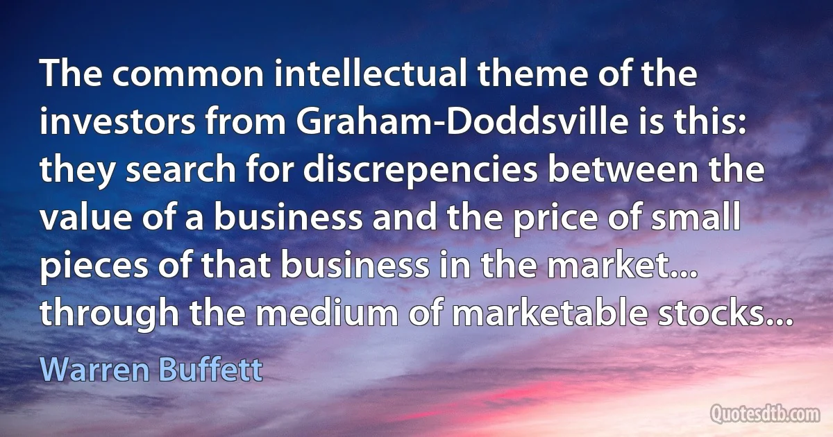 The common intellectual theme of the investors from Graham-Doddsville is this: they search for discrepencies between the value of a business and the price of small pieces of that business in the market... through the medium of marketable stocks... (Warren Buffett)