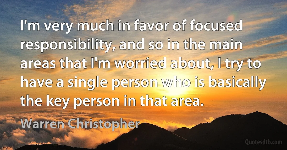 I'm very much in favor of focused responsibility, and so in the main areas that I'm worried about, I try to have a single person who is basically the key person in that area. (Warren Christopher)