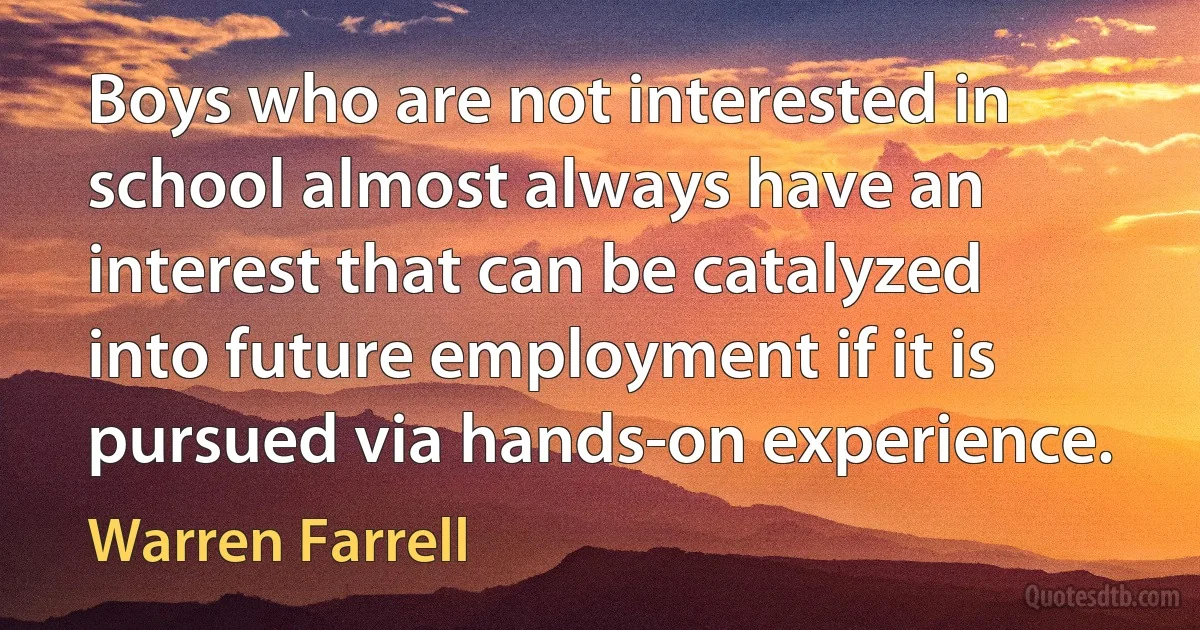 Boys who are not interested in school almost always have an interest that can be catalyzed into future employment if it is pursued via hands-on experience. (Warren Farrell)