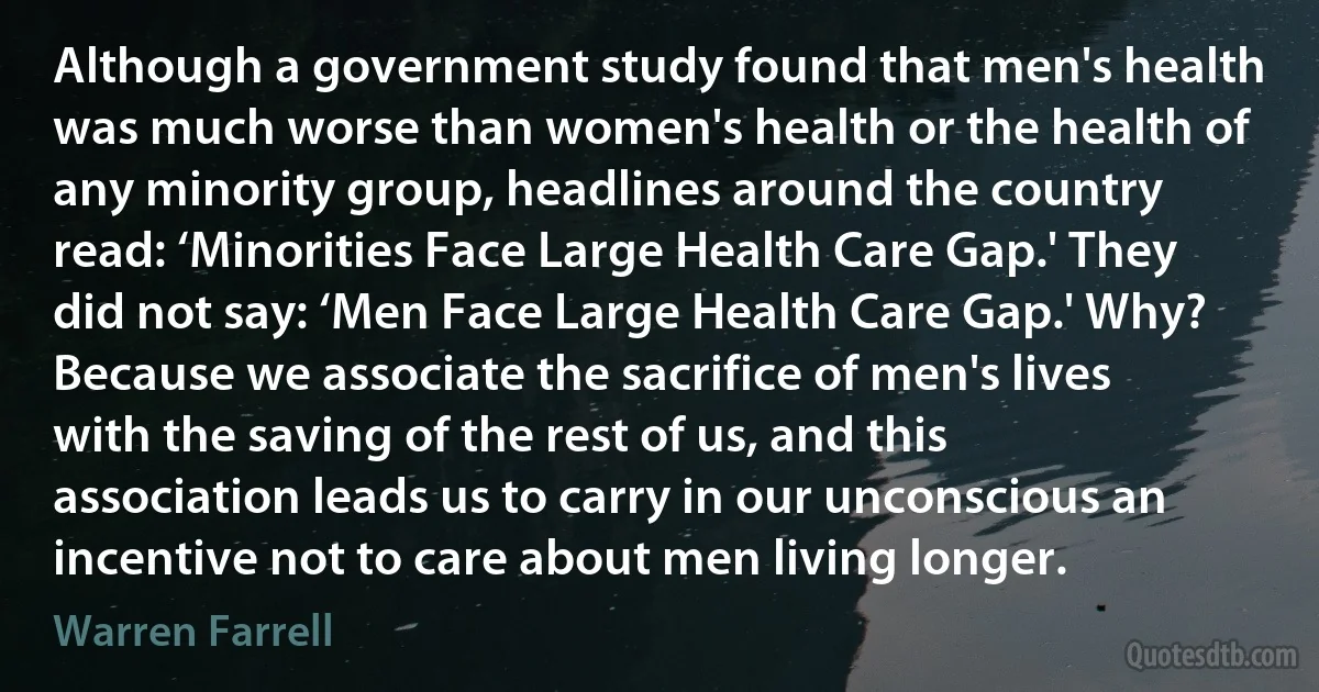 Although a government study found that men's health was much worse than women's health or the health of any minority group, headlines around the country read: ‘Minorities Face Large Health Care Gap.' They did not say: ‘Men Face Large Health Care Gap.' Why? Because we associate the sacrifice of men's lives with the saving of the rest of us, and this association leads us to carry in our unconscious an incentive not to care about men living longer. (Warren Farrell)