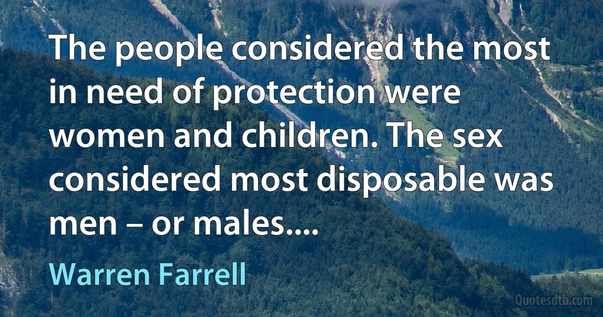 The people considered the most in need of protection were women and children. The sex considered most disposable was men – or males.... (Warren Farrell)