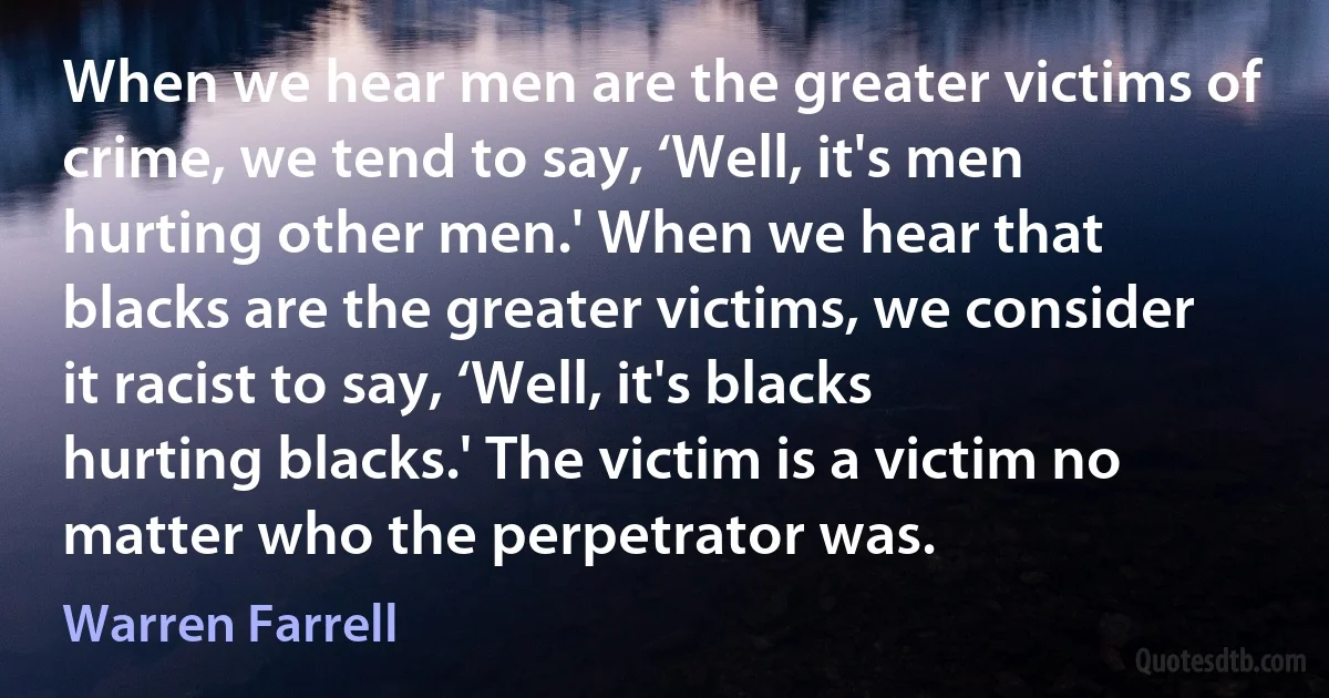 When we hear men are the greater victims of crime, we tend to say, ‘Well, it's men hurting other men.' When we hear that blacks are the greater victims, we consider it racist to say, ‘Well, it's blacks hurting blacks.' The victim is a victim no matter who the perpetrator was. (Warren Farrell)