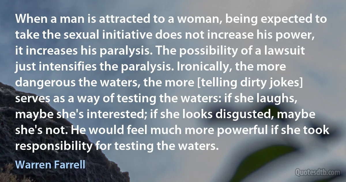 When a man is attracted to a woman, being expected to take the sexual initiative does not increase his power, it increases his paralysis. The possibility of a lawsuit just intensifies the paralysis. Ironically, the more dangerous the waters, the more [telling dirty jokes] serves as a way of testing the waters: if she laughs, maybe she's interested; if she looks disgusted, maybe she's not. He would feel much more powerful if she took responsibility for testing the waters. (Warren Farrell)