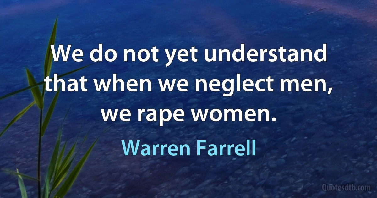 We do not yet understand that when we neglect men, we rape women. (Warren Farrell)