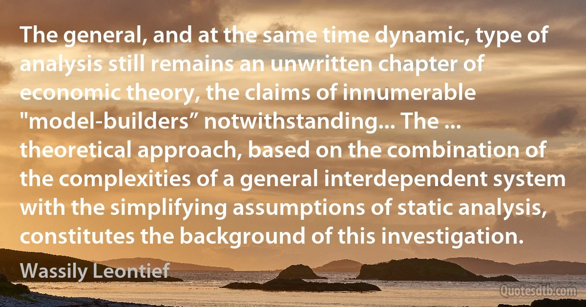 The general, and at the same time dynamic, type of analysis still remains an unwritten chapter of economic theory, the claims of innumerable "model-builders” notwithstanding... The ... theoretical approach, based on the combination of the complexities of a general interdependent system with the simplifying assumptions of static analysis, constitutes the background of this investigation. (Wassily Leontief)