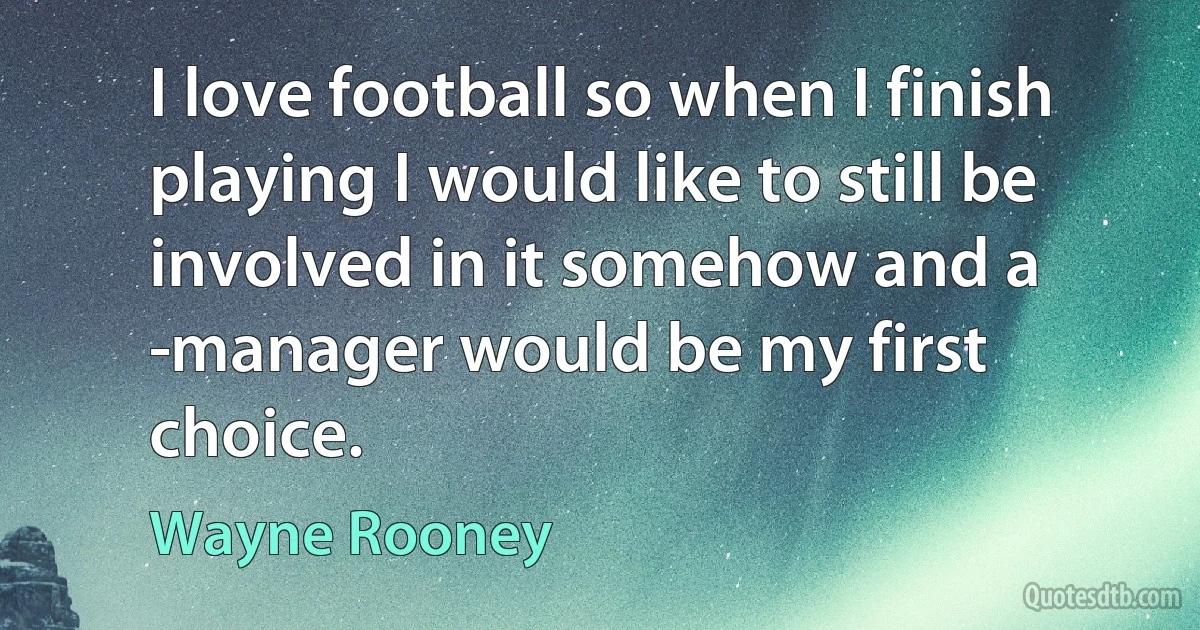 I love football so when I finish playing I would like to still be involved in it somehow and a ­manager would be my first choice. (Wayne Rooney)