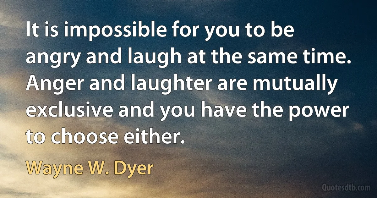 It is impossible for you to be angry and laugh at the same time. Anger and laughter are mutually exclusive and you have the power to choose either. (Wayne W. Dyer)