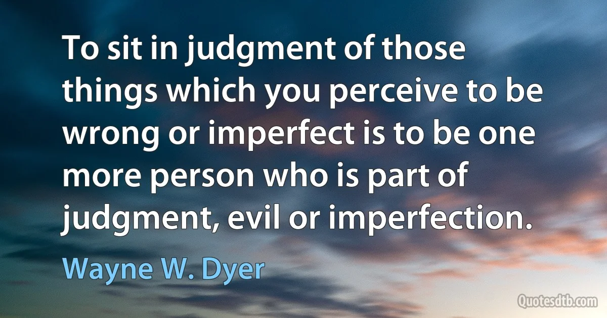 To sit in judgment of those things which you perceive to be wrong or imperfect is to be one more person who is part of judgment, evil or imperfection. (Wayne W. Dyer)