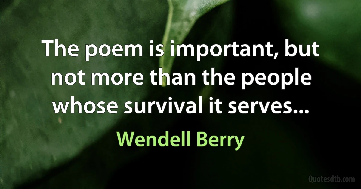 The poem is important, but
not more than the people
whose survival it serves... (Wendell Berry)