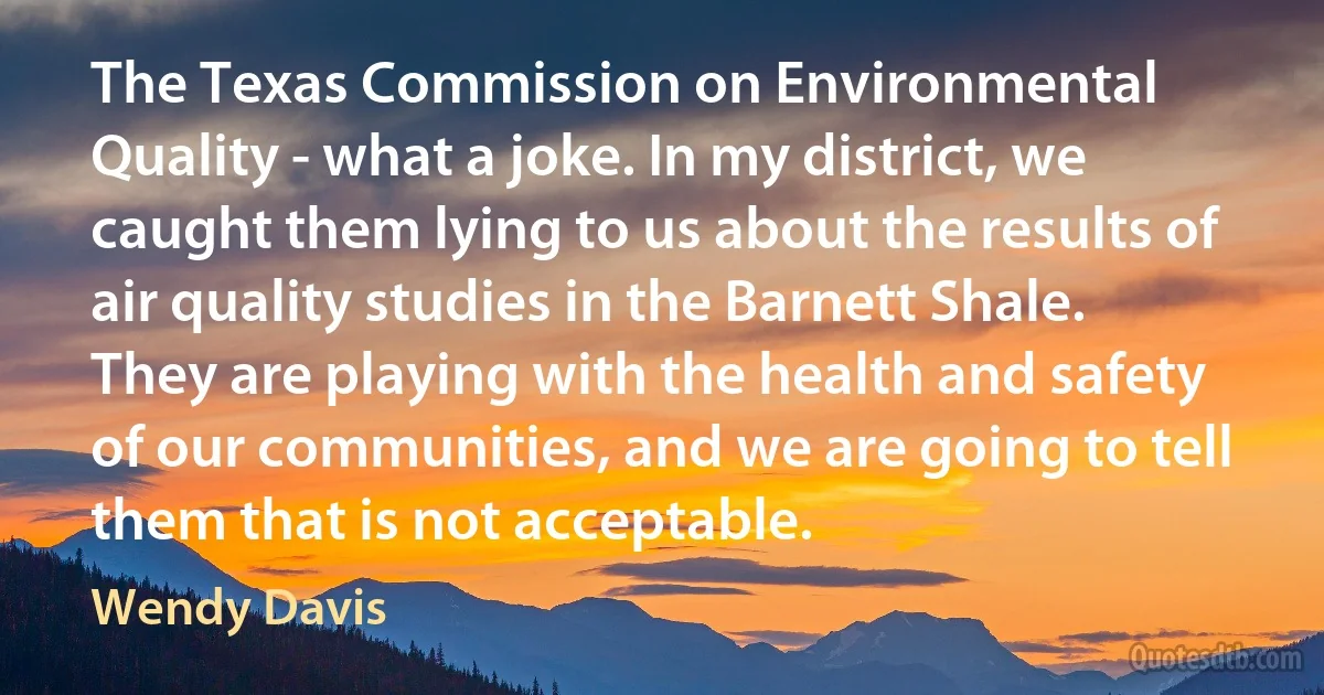 The Texas Commission on Environmental Quality - what a joke. In my district, we caught them lying to us about the results of air quality studies in the Barnett Shale. They are playing with the health and safety of our communities, and we are going to tell them that is not acceptable. (Wendy Davis)