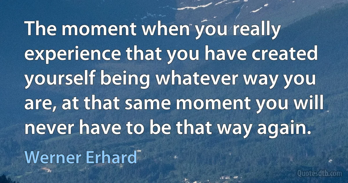 The moment when you really experience that you have created yourself being whatever way you are, at that same moment you will never have to be that way again. (Werner Erhard)