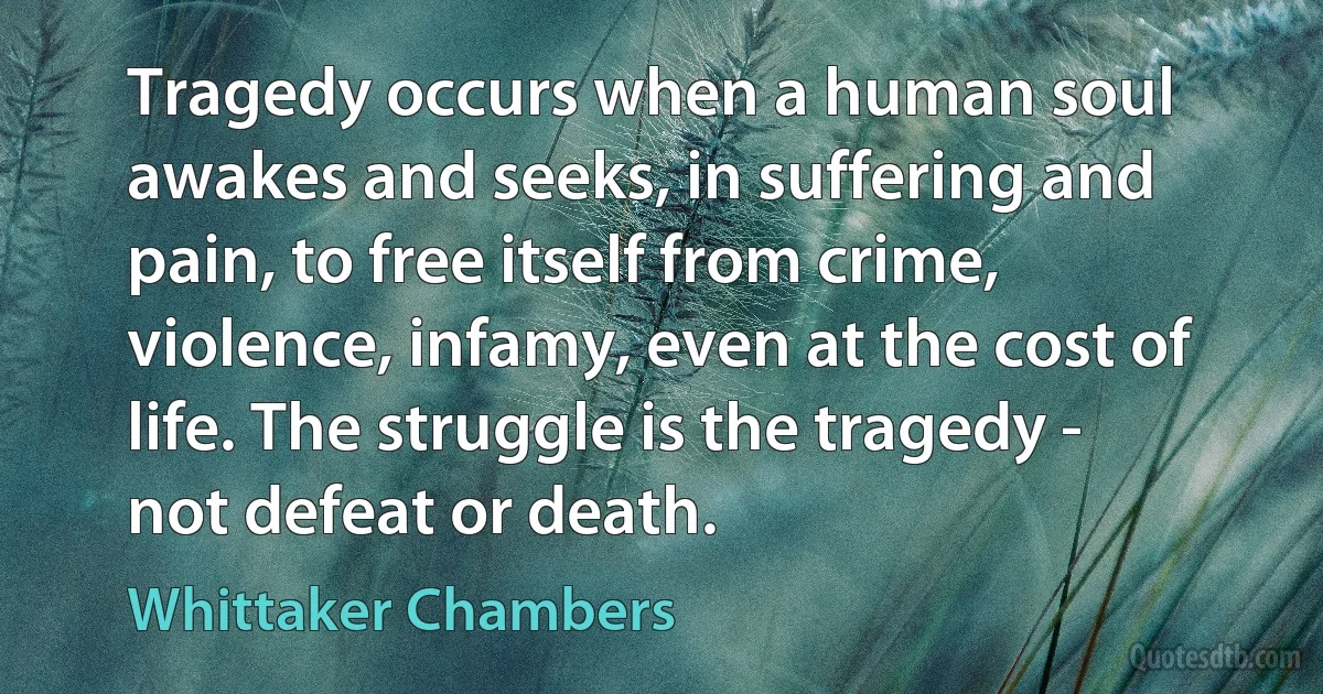 Tragedy occurs when a human soul awakes and seeks, in suffering and pain, to free itself from crime, violence, infamy, even at the cost of life. The struggle is the tragedy - not defeat or death. (Whittaker Chambers)