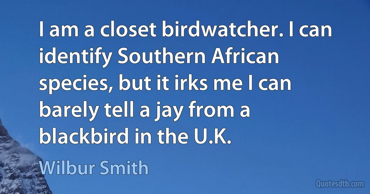 I am a closet birdwatcher. I can identify Southern African species, but it irks me I can barely tell a jay from a blackbird in the U.K. (Wilbur Smith)