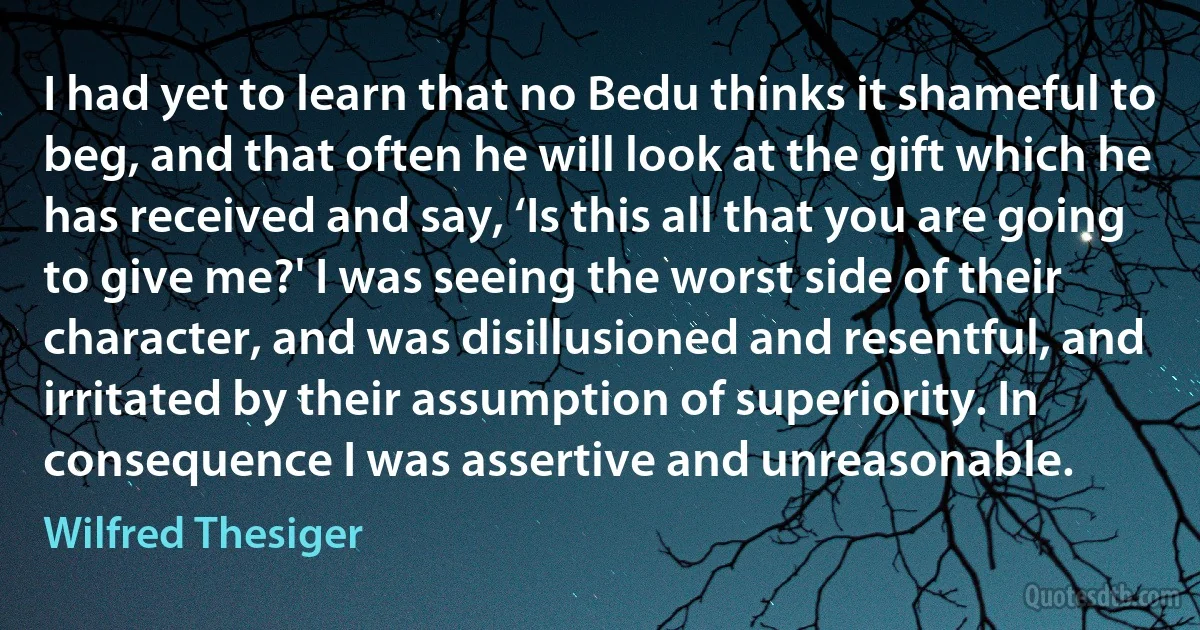 I had yet to learn that no Bedu thinks it shameful to beg, and that often he will look at the gift which he has received and say, ‘Is this all that you are going to give me?' I was seeing the worst side of their character, and was disillusioned and resentful, and irritated by their assumption of superiority. In consequence I was assertive and unreasonable. (Wilfred Thesiger)