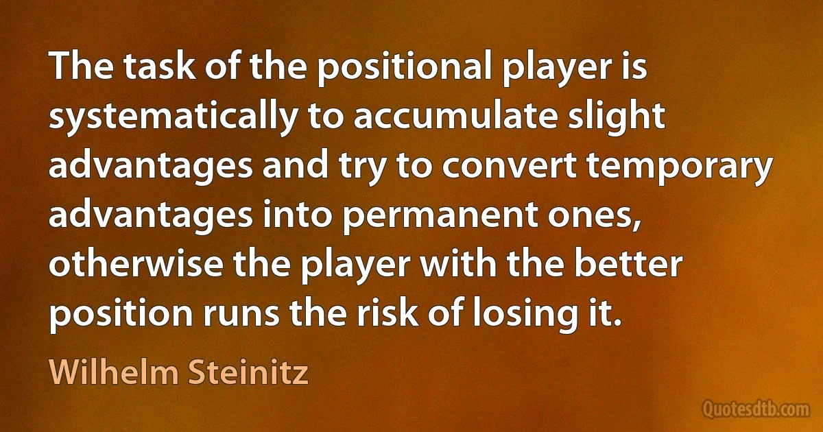 The task of the positional player is systematically to accumulate slight advantages and try to convert temporary advantages into permanent ones, otherwise the player with the better position runs the risk of losing it. (Wilhelm Steinitz)