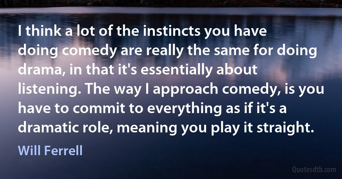 I think a lot of the instincts you have doing comedy are really the same for doing drama, in that it's essentially about listening. The way I approach comedy, is you have to commit to everything as if it's a dramatic role, meaning you play it straight. (Will Ferrell)