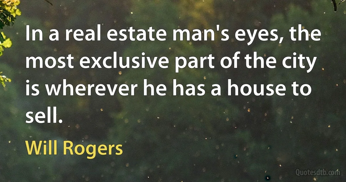 In a real estate man's eyes, the most exclusive part of the city is wherever he has a house to sell. (Will Rogers)