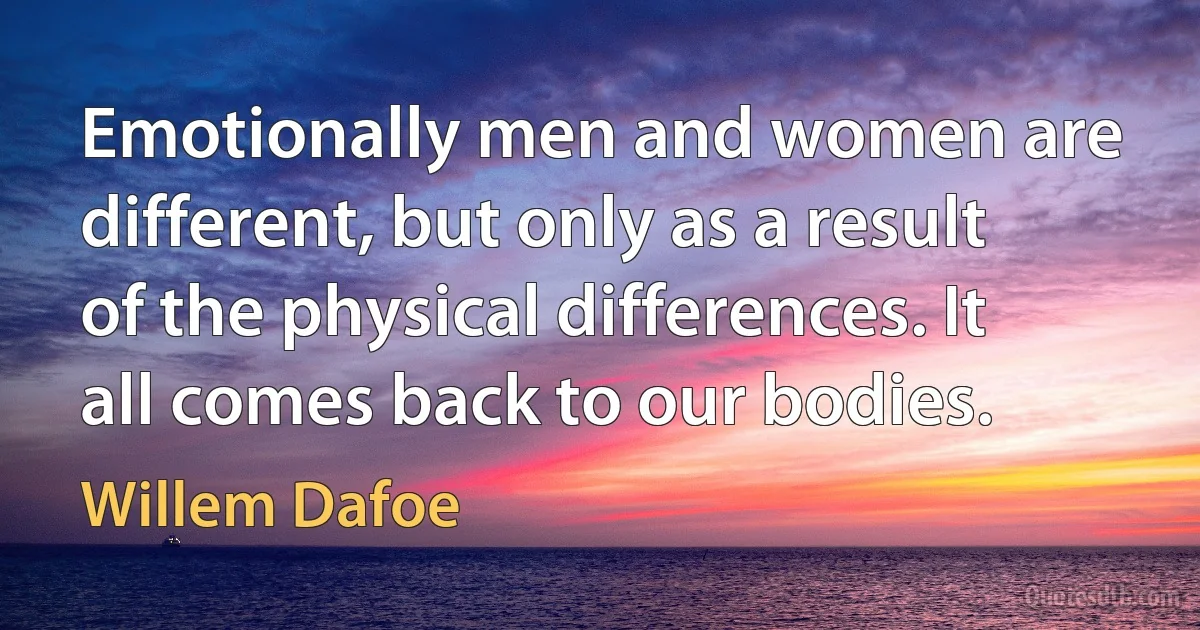 Emotionally men and women are different, but only as a result of the physical differences. It all comes back to our bodies. (Willem Dafoe)