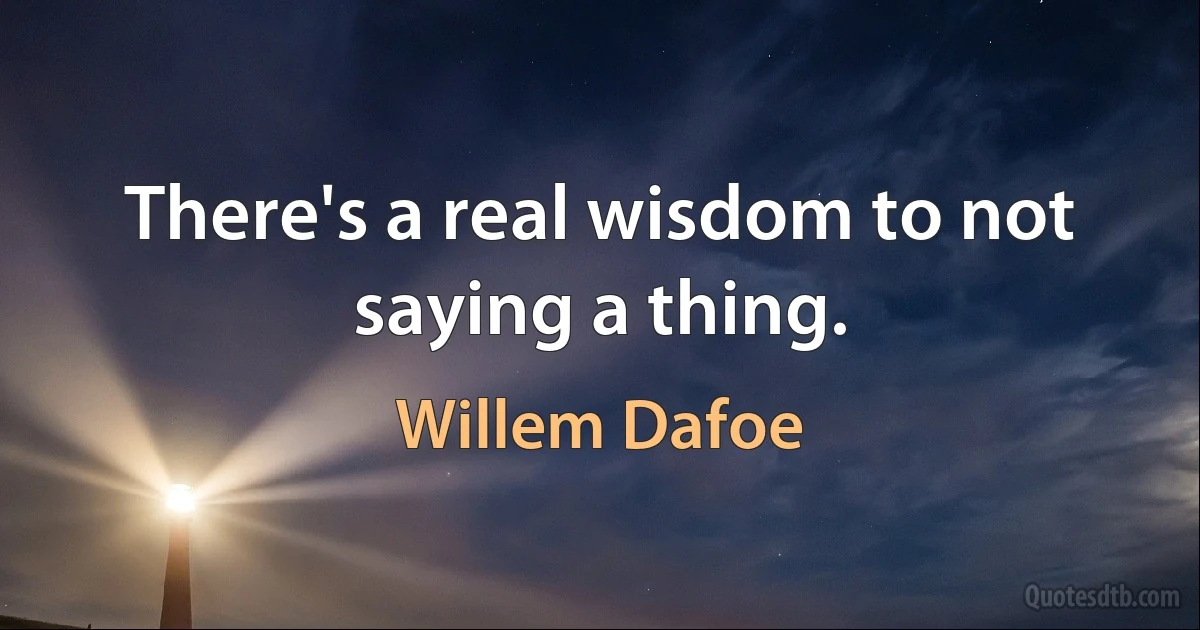 There's a real wisdom to not saying a thing. (Willem Dafoe)