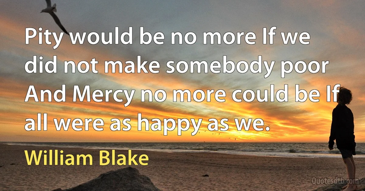 Pity would be no more If we did not make somebody poor And Mercy no more could be If all were as happy as we. (William Blake)