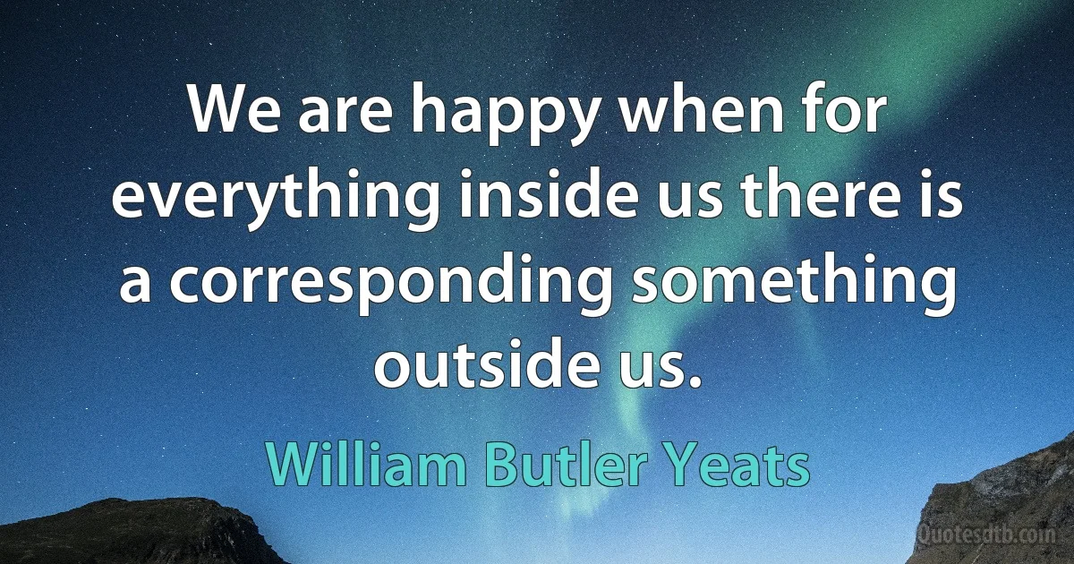 We are happy when for everything inside us there is a corresponding something outside us. (William Butler Yeats)