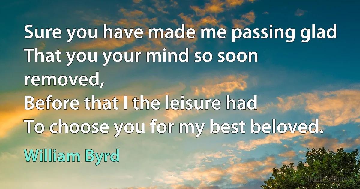 Sure you have made me passing glad
That you your mind so soon removed,
Before that I the leisure had
To choose you for my best beloved. (William Byrd)