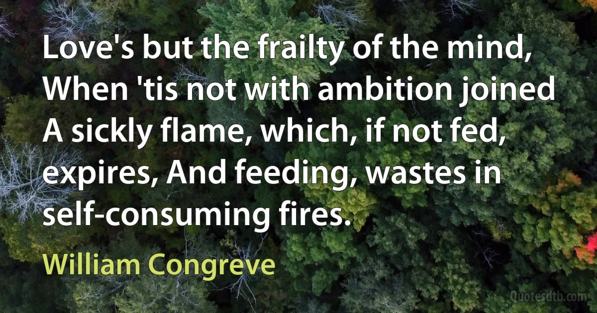 Love's but the frailty of the mind, When 'tis not with ambition joined A sickly flame, which, if not fed, expires, And feeding, wastes in self-consuming fires. (William Congreve)