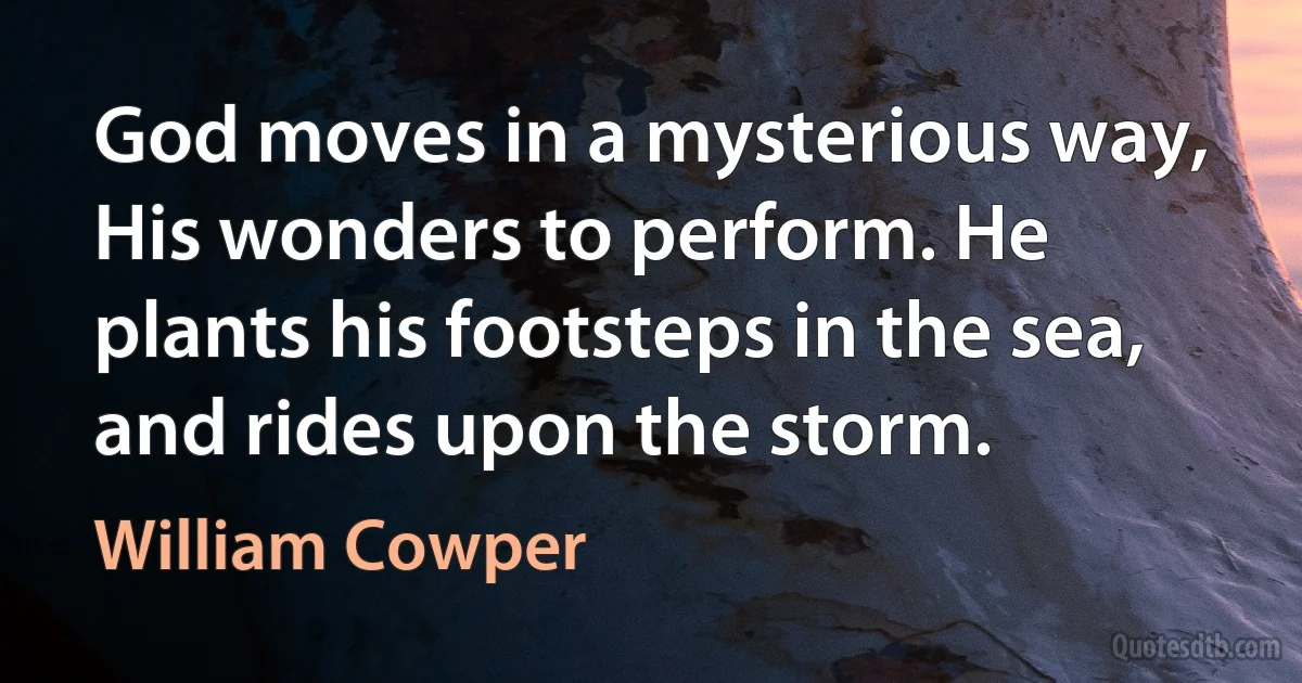 God moves in a mysterious way, His wonders to perform. He plants his footsteps in the sea, and rides upon the storm. (William Cowper)