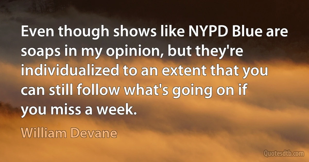 Even though shows like NYPD Blue are soaps in my opinion, but they're individualized to an extent that you can still follow what's going on if you miss a week. (William Devane)