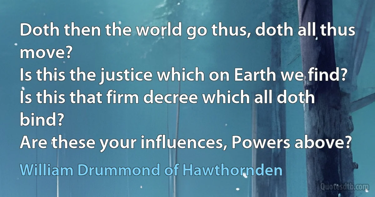 Doth then the world go thus, doth all thus move?
Is this the justice which on Earth we find?
Is this that firm decree which all doth bind?
Are these your influences, Powers above? (William Drummond of Hawthornden)