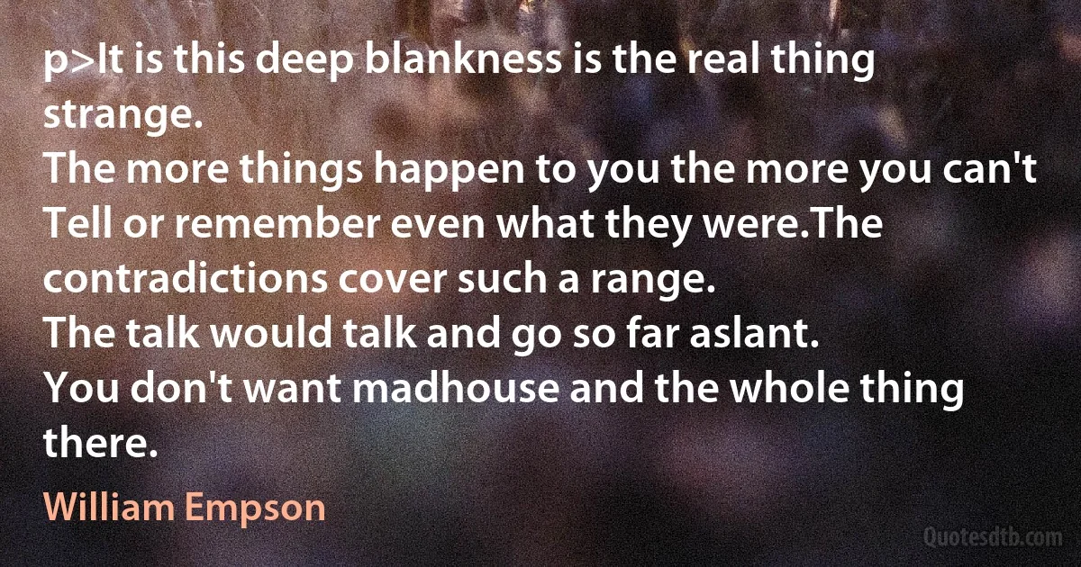 p>It is this deep blankness is the real thing strange.
The more things happen to you the more you can't
Tell or remember even what they were.The contradictions cover such a range.
The talk would talk and go so far aslant.
You don't want madhouse and the whole thing there. (William Empson)