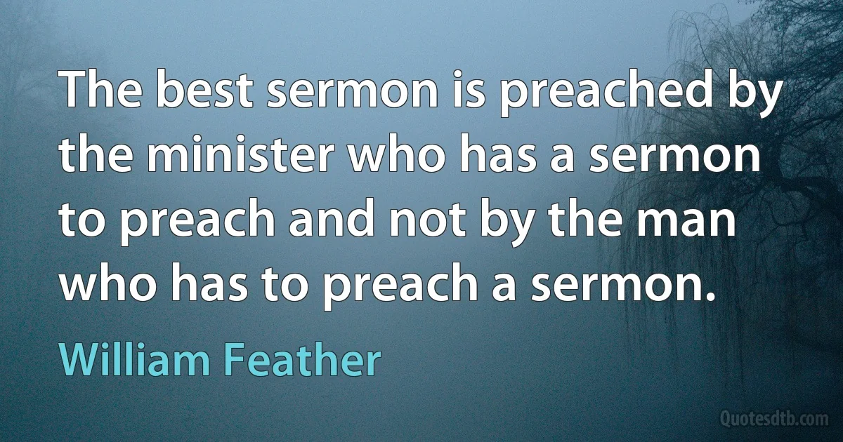 The best sermon is preached by the minister who has a sermon to preach and not by the man who has to preach a sermon. (William Feather)