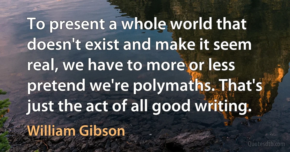 To present a whole world that doesn't exist and make it seem real, we have to more or less pretend we're polymaths. That's just the act of all good writing. (William Gibson)