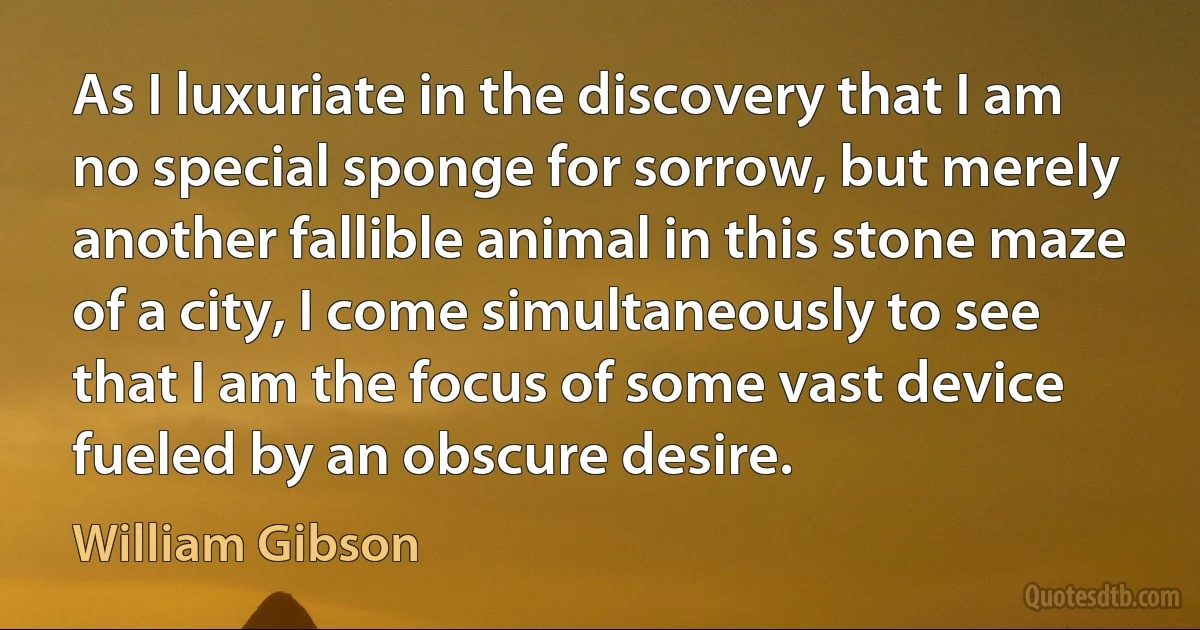 As I luxuriate in the discovery that I am no special sponge for sorrow, but merely another fallible animal in this stone maze of a city, I come simultaneously to see that I am the focus of some vast device fueled by an obscure desire. (William Gibson)