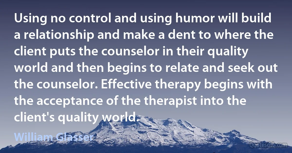 Using no control and using humor will build a relationship and make a dent to where the client puts the counselor in their quality world and then begins to relate and seek out the counselor. Effective therapy begins with the acceptance of the therapist into the client's quality world. (William Glasser)