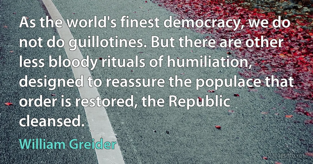 As the world's finest democracy, we do not do guillotines. But there are other less bloody rituals of humiliation, designed to reassure the populace that order is restored, the Republic cleansed. (William Greider)