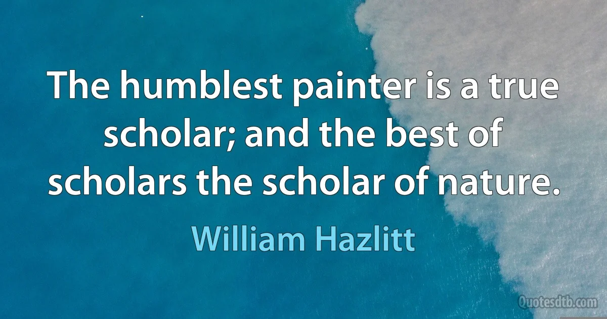 The humblest painter is a true scholar; and the best of scholars the scholar of nature. (William Hazlitt)