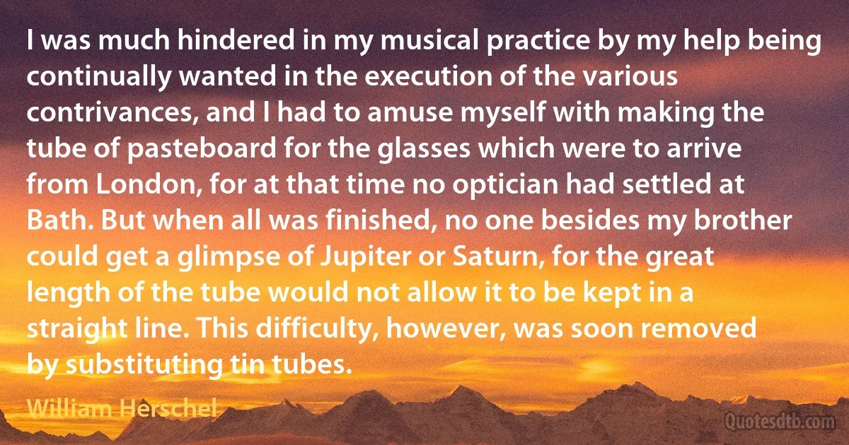 I was much hindered in my musical practice by my help being continually wanted in the execution of the various contrivances, and I had to amuse myself with making the tube of pasteboard for the glasses which were to arrive from London, for at that time no optician had settled at Bath. But when all was finished, no one besides my brother could get a glimpse of Jupiter or Saturn, for the great length of the tube would not allow it to be kept in a straight line. This difficulty, however, was soon removed by substituting tin tubes. (William Herschel)