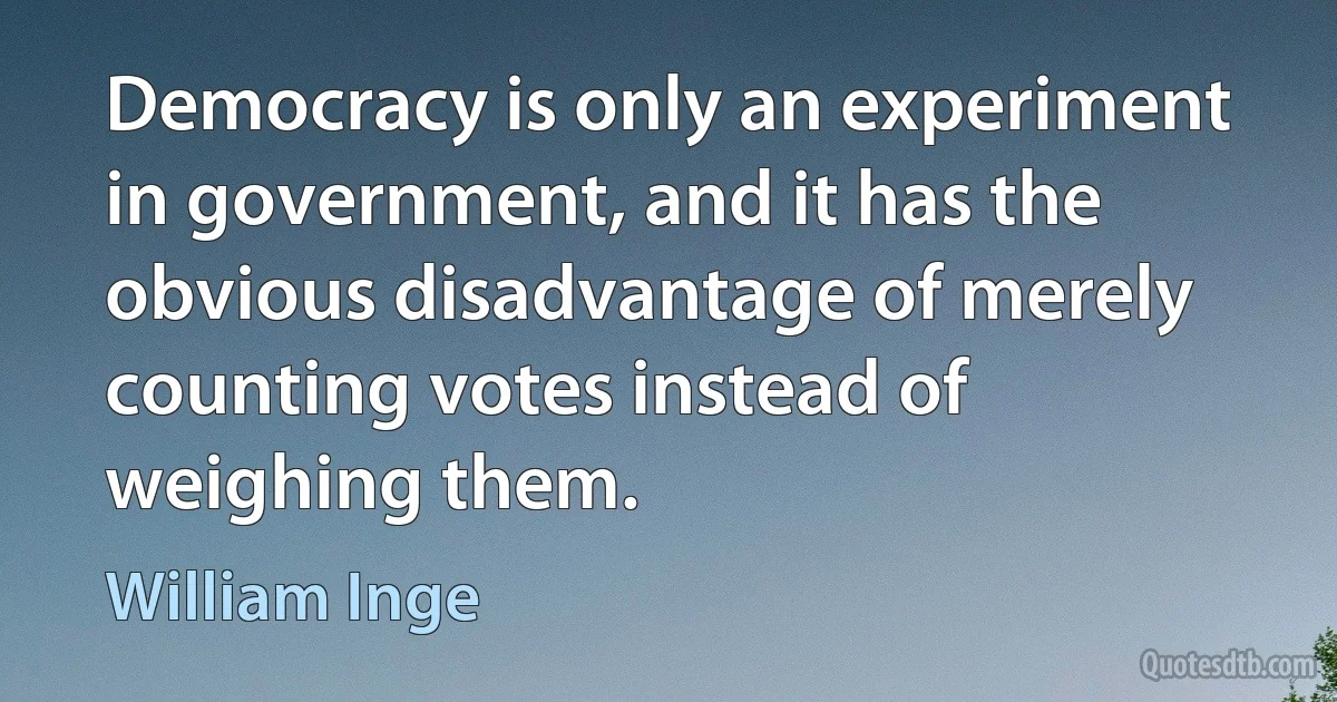 Democracy is only an experiment in government, and it has the obvious disadvantage of merely counting votes instead of weighing them. (William Inge)