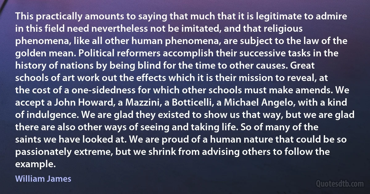 This practically amounts to saying that much that it is legitimate to admire in this field need nevertheless not be imitated, and that religious phenomena, like all other human phenomena, are subject to the law of the golden mean. Political reformers accomplish their successive tasks in the history of nations by being blind for the time to other causes. Great schools of art work out the effects which it is their mission to reveal, at the cost of a one-sidedness for which other schools must make amends. We accept a John Howard, a Mazzini, a Botticelli, a Michael Angelo, with a kind of indulgence. We are glad they existed to show us that way, but we are glad there are also other ways of seeing and taking life. So of many of the saints we have looked at. We are proud of a human nature that could be so passionately extreme, but we shrink from advising others to follow the example. (William James)