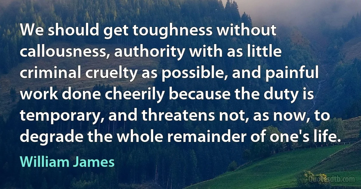 We should get toughness without callousness, authority with as little criminal cruelty as possible, and painful work done cheerily because the duty is temporary, and threatens not, as now, to degrade the whole remainder of one's life. (William James)