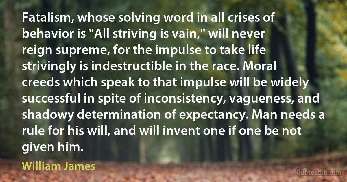 Fatalism, whose solving word in all crises of behavior is ''All striving is vain,'' will never reign supreme, for the impulse to take life strivingly is indestructible in the race. Moral creeds which speak to that impulse will be widely successful in spite of inconsistency, vagueness, and shadowy determination of expectancy. Man needs a rule for his will, and will invent one if one be not given him. (William James)