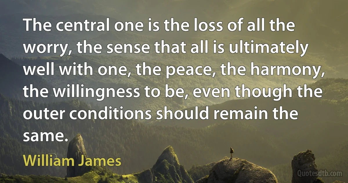 The central one is the loss of all the worry, the sense that all is ultimately well with one, the peace, the harmony, the willingness to be, even though the outer conditions should remain the same. (William James)