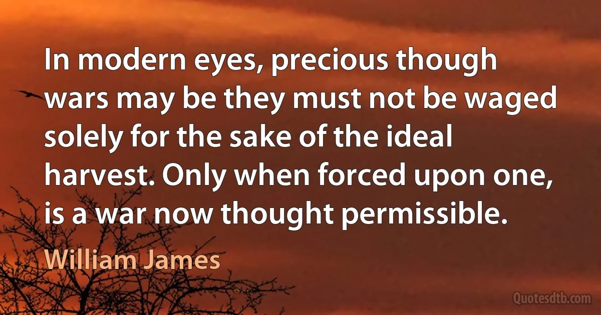 In modern eyes, precious though wars may be they must not be waged solely for the sake of the ideal harvest. Only when forced upon one, is a war now thought permissible. (William James)