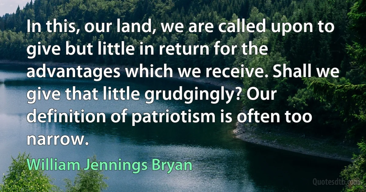 In this, our land, we are called upon to give but little in return for the advantages which we receive. Shall we give that little grudgingly? Our definition of patriotism is often too narrow. (William Jennings Bryan)