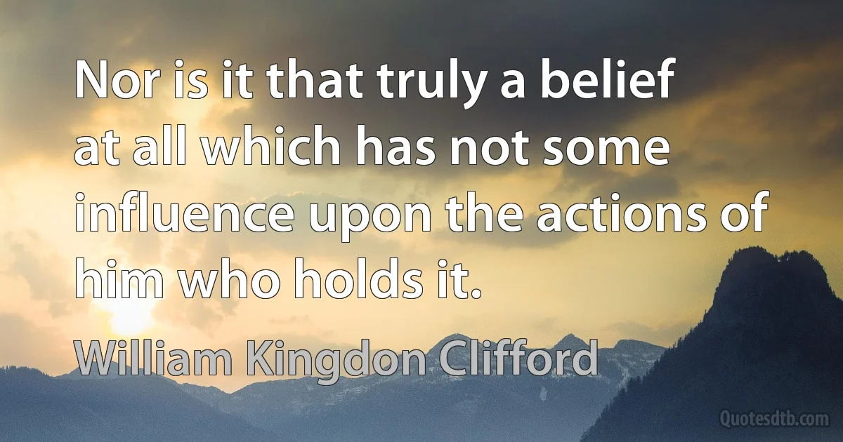 Nor is it that truly a belief at all which has not some influence upon the actions of him who holds it. (William Kingdon Clifford)