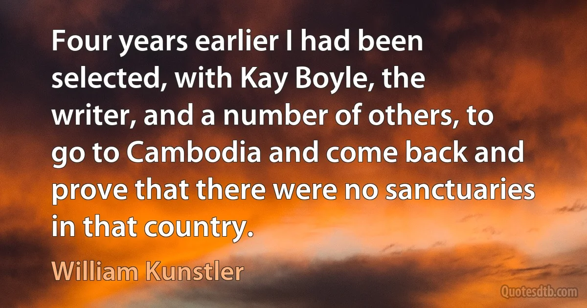 Four years earlier I had been selected, with Kay Boyle, the writer, and a number of others, to go to Cambodia and come back and prove that there were no sanctuaries in that country. (William Kunstler)