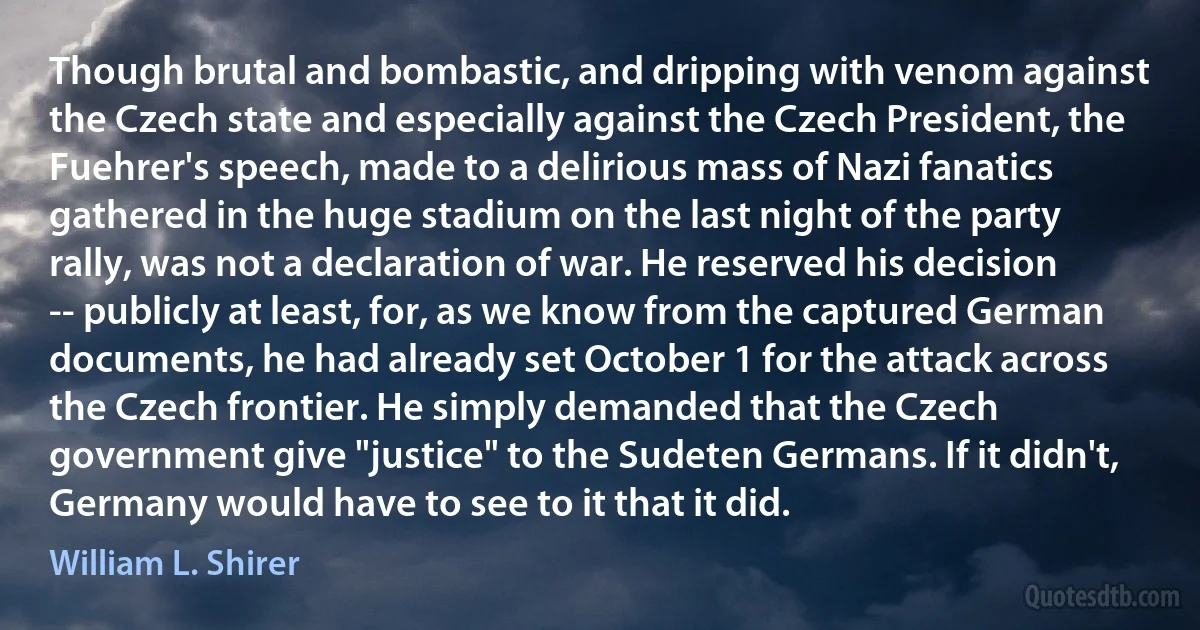 Though brutal and bombastic, and dripping with venom against the Czech state and especially against the Czech President, the Fuehrer's speech, made to a delirious mass of Nazi fanatics gathered in the huge stadium on the last night of the party rally, was not a declaration of war. He reserved his decision -- publicly at least, for, as we know from the captured German documents, he had already set October 1 for the attack across the Czech frontier. He simply demanded that the Czech government give "justice" to the Sudeten Germans. If it didn't, Germany would have to see to it that it did. (William L. Shirer)